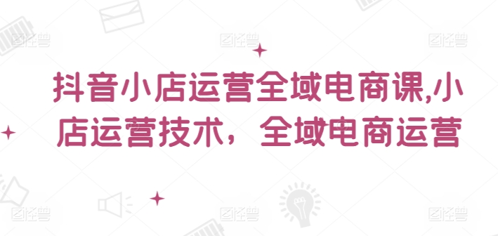 抖音小店运营全域电商课，​小店运营技术，全域电商运营-全知学堂