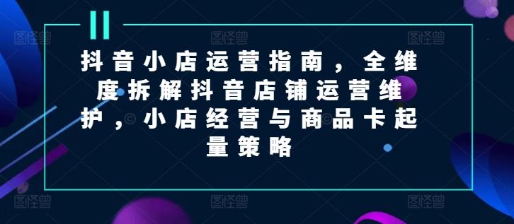 抖音小店运营指南，全维度拆解抖音店铺运营维护，小店经营与商品卡起量策略-全知学堂