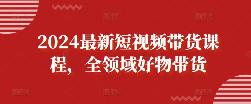 2024最新短视频带货课程，全领域好物带货-全知学堂