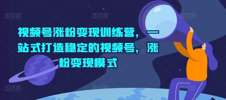 视频号涨粉变现训练营，一站式打造稳定的视频号，涨粉变现模式-全知学堂