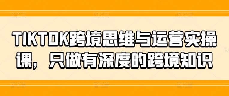 TIKTOK跨境思维与运营实操课，只做有深度的跨境知识-全知学堂