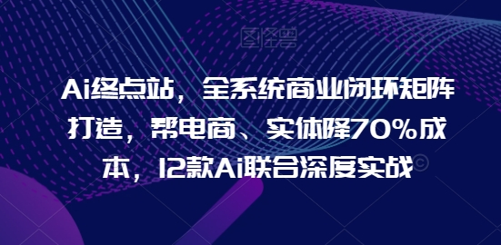 Ai终点站，全系统商业闭环矩阵打造，帮电商、实体降70%成本，12款Ai联合深度实战【0906更新】-全知学堂