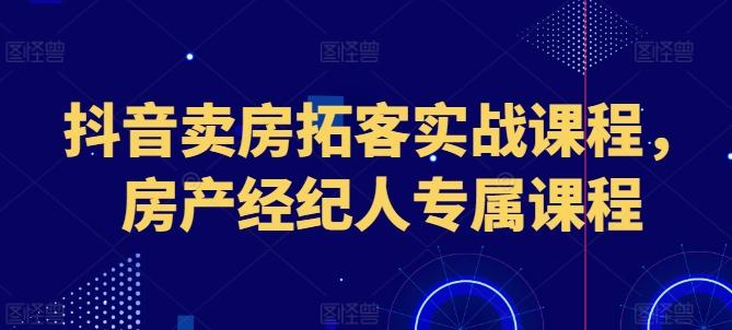 抖音卖房拓客实战课程，房产经纪人专属课程-全知学堂