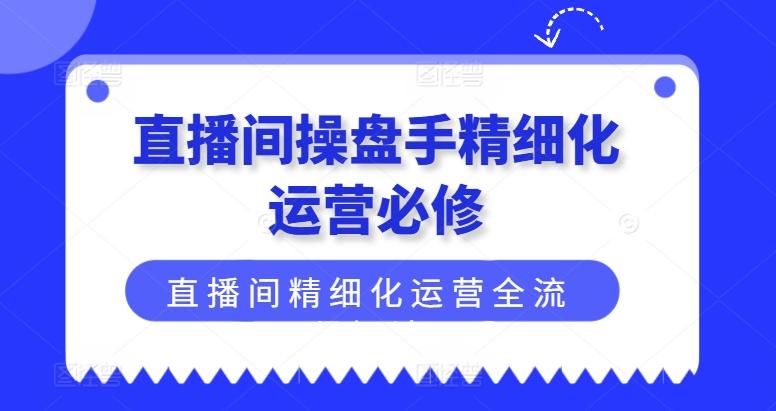 直播间操盘手精细化运营必修，直播间精细化运营全流程解读-全知学堂