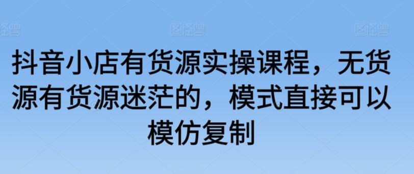 抖音小店有货源实操课程，无货源有货源迷茫的，模式直接可以模仿复制-全知学堂