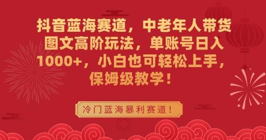 抖音蓝海赛道，中老年人带货图文高阶玩法，单账号日入1000+，小白也可轻松上手，保姆级教学【揭秘】-全知学堂