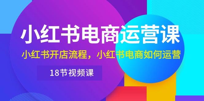 小红书·电商运营课：小红书开店流程，小红书电商如何运营(18节视频课-全知学堂