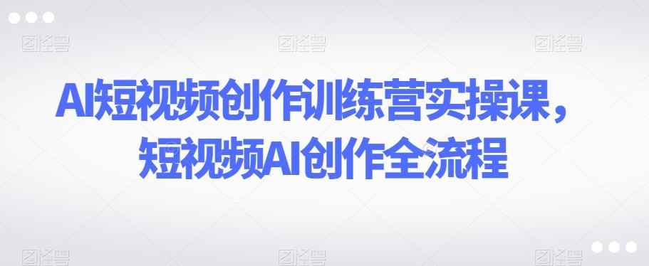 AI短视频创作训练营实操课，短视频AI创作全流程-全知学堂