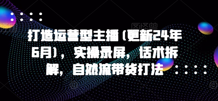 打造运营型主播(更新24年11月)，实操录屏，话术拆解，自然流带货打法-全知学堂