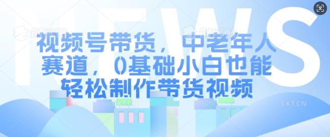 视频号带货，中老年人赛道，0基础小白也能轻松制作带货视频-全知学堂