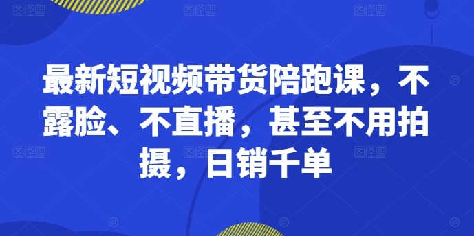 最新短视频带货陪跑课，不露脸、不直播，甚至不用拍摄，日销千单-全知学堂