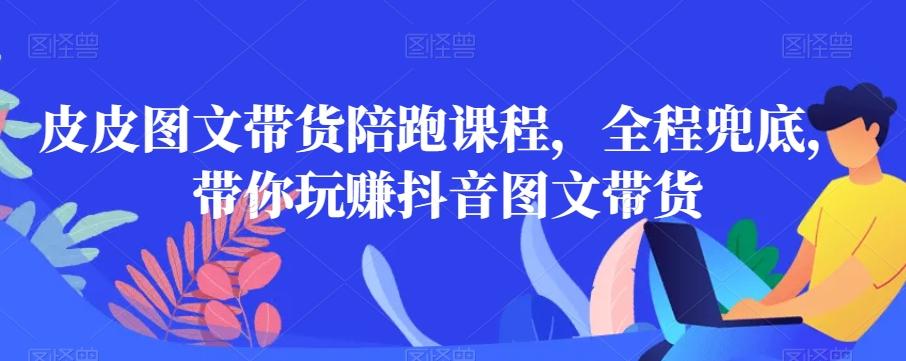 皮皮图文带货陪跑课程，全程兜底，带你玩赚抖音图文带货-全知学堂