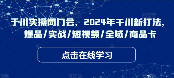 于川实操闭门会，2024年干川新打法，爆品/实战/短视频/全域/商品卡-全知学堂