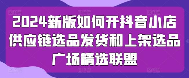 2024新版如何开抖音小店供应链选品发货和上架选品广场精选联盟-全知学堂