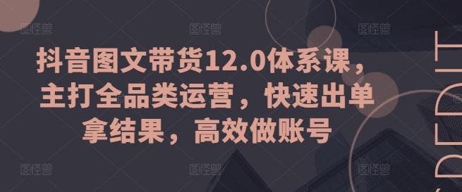 抖音图文带货12.0体系课，主打全品类运营，快速出单拿结果，高效做账号-全知学堂