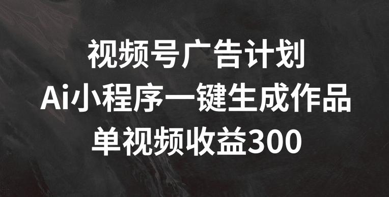 视频号广告计划，AI小程序一键生成作品， 单视频收益300+【揭秘】-全知学堂