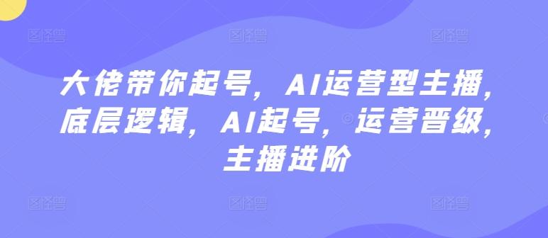 大佬带你起号，AI运营型主播，底层逻辑，AI起号，运营晋级，主播进阶-全知学堂