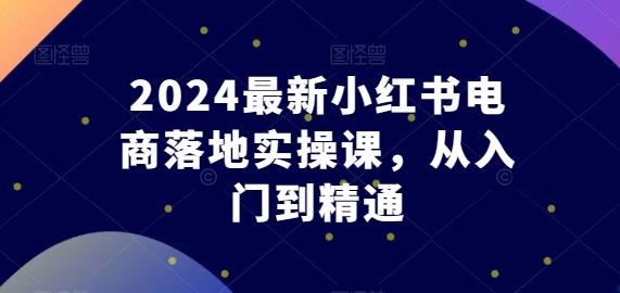 2024最新小红书电商落地实操课，从入门到精通-全知学堂