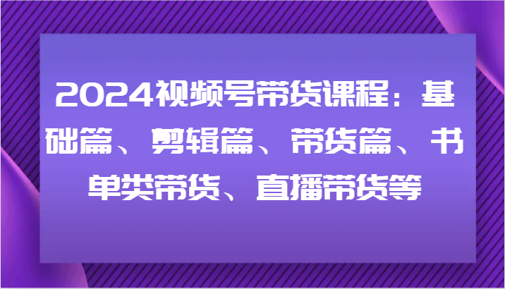 2024视频号带货课程：基础篇、剪辑篇、带货篇、书单类带货、直播带货等-全知学堂