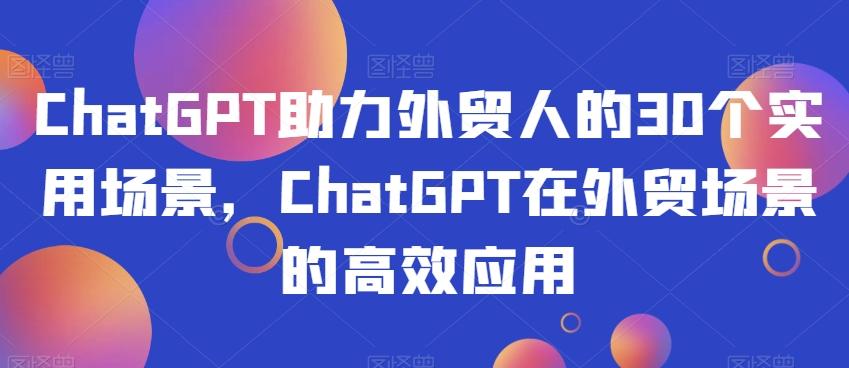 ChatGPT助力外贸人的30个实用场景，ChatGPT在外贸场景的高效应用-全知学堂