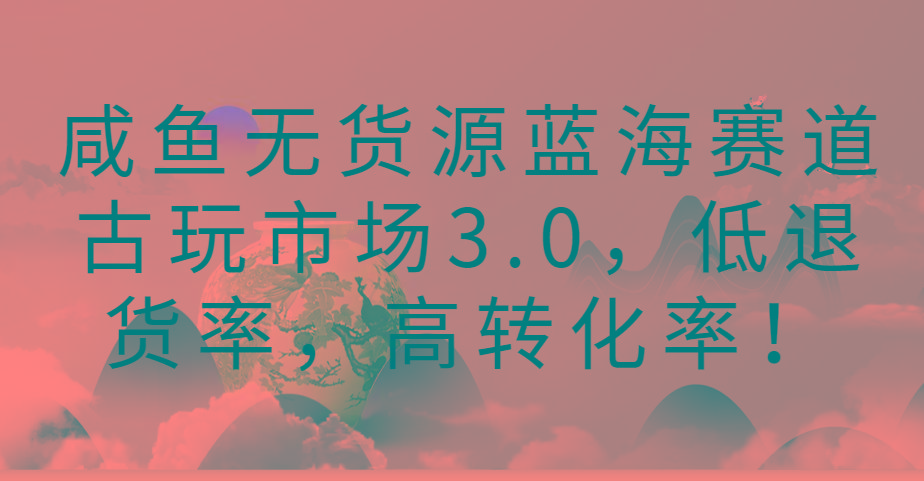 咸鱼无货源蓝海赛道古玩市场3.0，低退货率，高转化率！-全知学堂