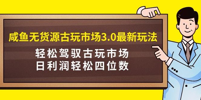 (9337期)咸鱼无货源古玩市场3.0最新玩法，轻松驾驭古玩市场，日利润轻松四位数！…-全知学堂