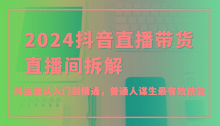 2024抖音直播带货直播间拆解，抖运营从入门到精通，普通人谋生最有效技能-全知学堂