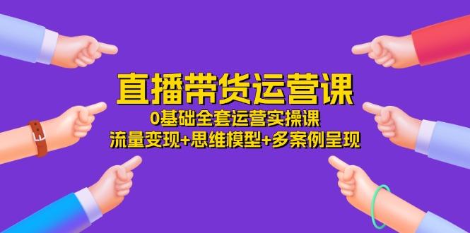 直播带货运营课，0基础全套运营实操课 流量变现+思维模型+多案例呈现-34节-全知学堂