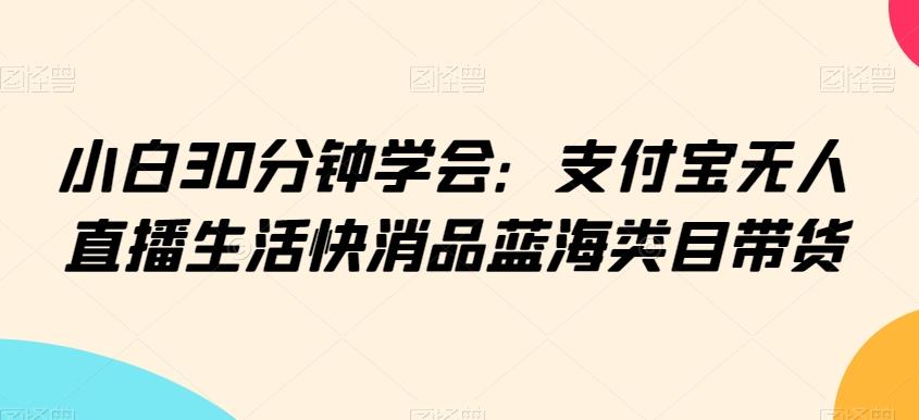 小白30分钟学会：支付宝无人直播生活快消品蓝海类目带货【揭秘】-全知学堂