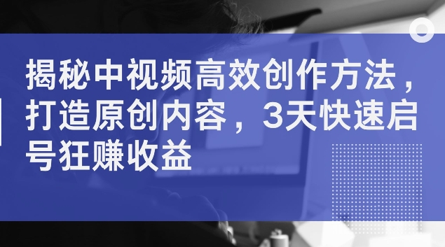 揭秘中视频高效创作方法，打造原创内容，3天快速启号狂赚收益【揭秘】-全知学堂