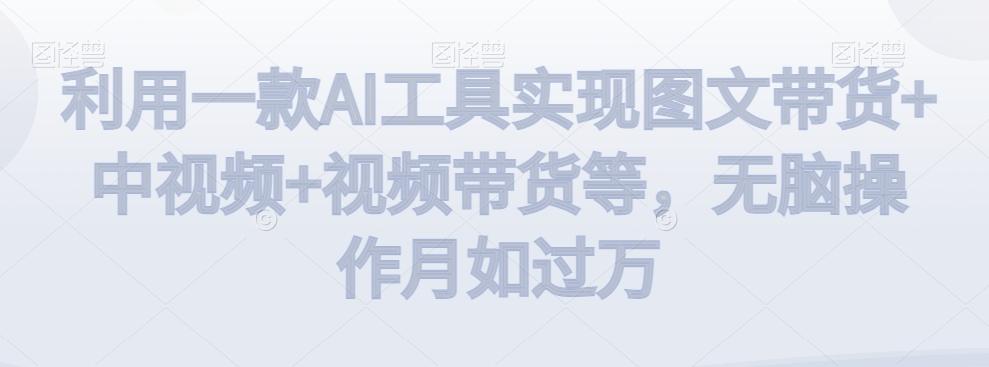 利用一款AI工具实现图文带货+中视频+视频带货等，无脑操作月如过万【揭秘】-全知学堂