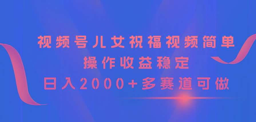 视频号儿女祝福视频，简单操作收益稳定，日入2000+，多赛道可做-全知学堂