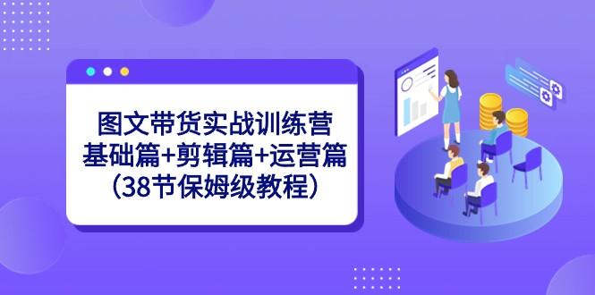 图文带货实战训练营：基础篇+剪辑篇+运营篇（38节保姆级教程）-全知学堂