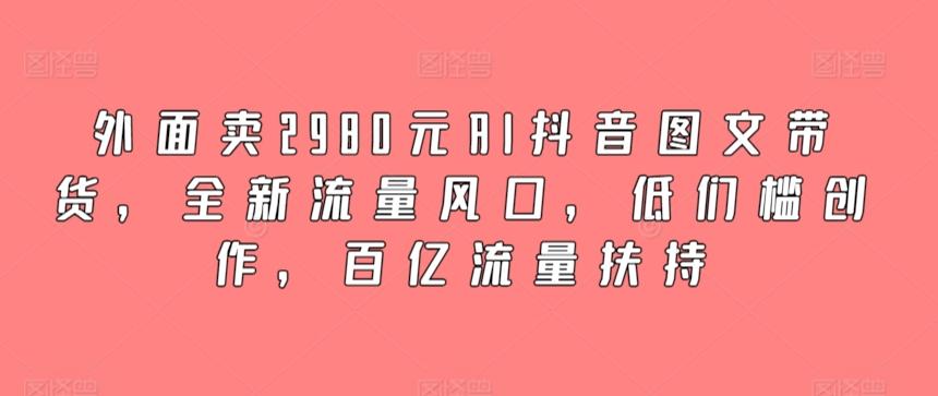 外面卖2980元AI抖音图文带货，全新流量风口，低们槛创作，百亿流量扶持-全知学堂