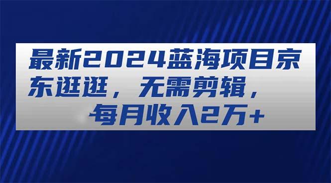 最新2024蓝海项目京东逛逛，无需剪辑，每月收入2万+-全知学堂