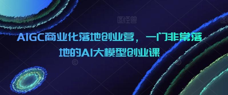 AIGC商业化落地创业营，一门非常落地的AI大模型创业课-全知学堂