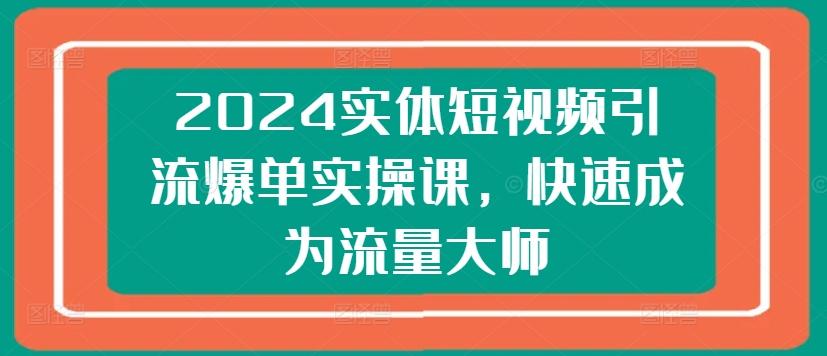 2024实体短视频引流爆单实操课，快速成为流量大师-全知学堂