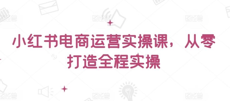 小红书电商运营实操课，​从零打造全程实操-全知学堂