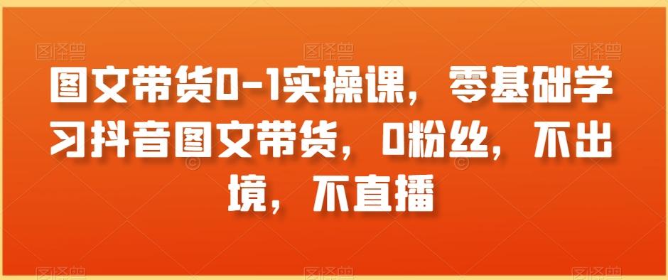 图文带货0-1实操课，零基础学习抖音图文带货，0粉丝，不出境，不直播-全知学堂