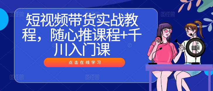 短视频带货实战教程，随心推课程+千川入门课-全知学堂