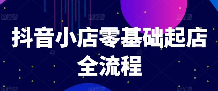 抖音小店零基础起店全流程，快速打造单品爆款技巧、商品卡引流模式与推流算法等-全知学堂