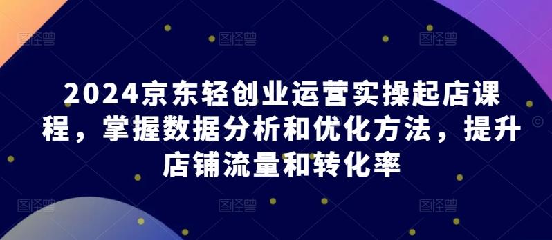 2024京东轻创业运营实操起店课程，掌握数据分析和优化方法，提升店铺流量和转化率-全知学堂