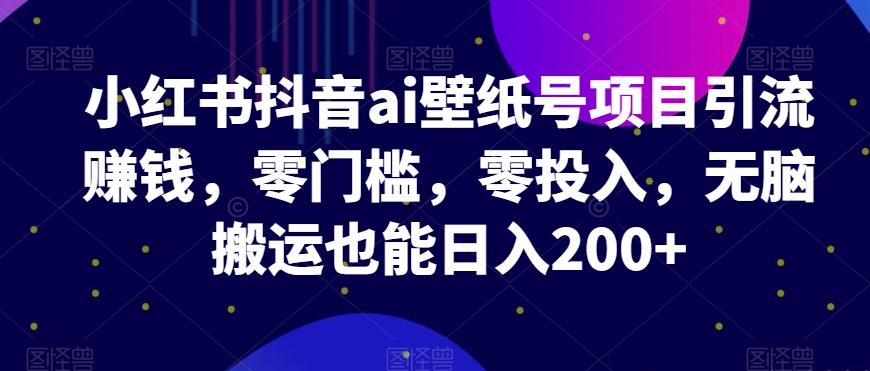 小红书抖音ai壁纸号项目引流赚钱，零门槛，零投入，无脑搬运也能日入200+-全知学堂