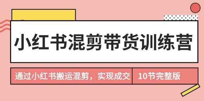 小红书混剪带货训练营，通过小红书搬运混剪实现成交(完结)-全知学堂