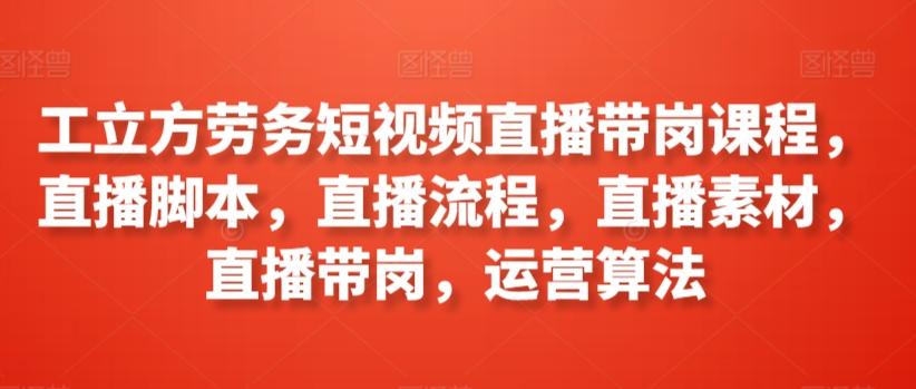 工立方劳务短视频直播带岗课程，直播脚本，直播流程，直播素材，直播带岗，运营算法-全知学堂