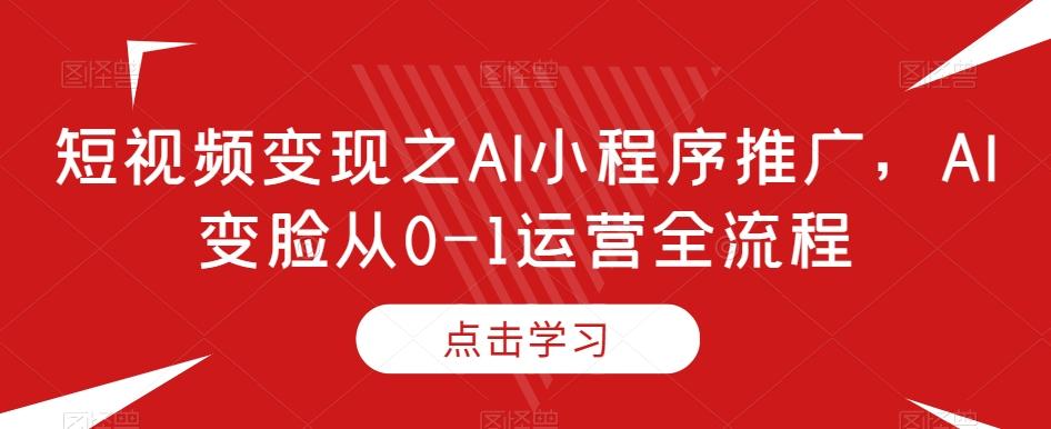 短视频变现之AI小程序推广，AI变脸从0-1运营全流程-全知学堂