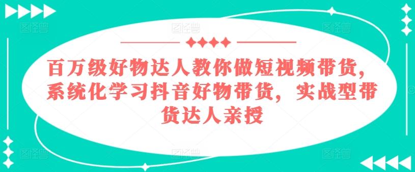 百万级好物达人教你做短视频带货，系统化学习抖音好物带货，实战型带货达人亲授-全知学堂