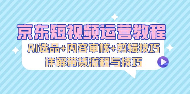 京东短视频运营教程：AI选品+内容审核+剪辑技巧，详解带货流程与技巧-全知学堂