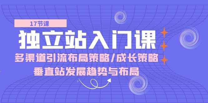 独立站 入门课：多渠道 引流布局策略/成长策略/垂直站发展趋势与布局-全知学堂