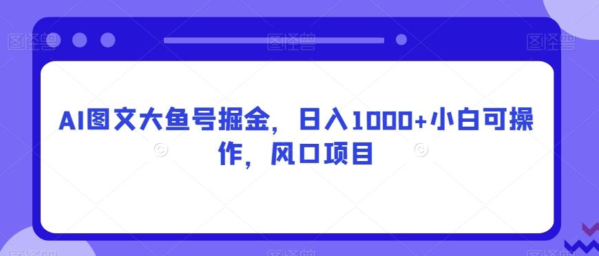 AI图文大鱼号掘金，日入1000+小白可操作，风口项目-全知学堂